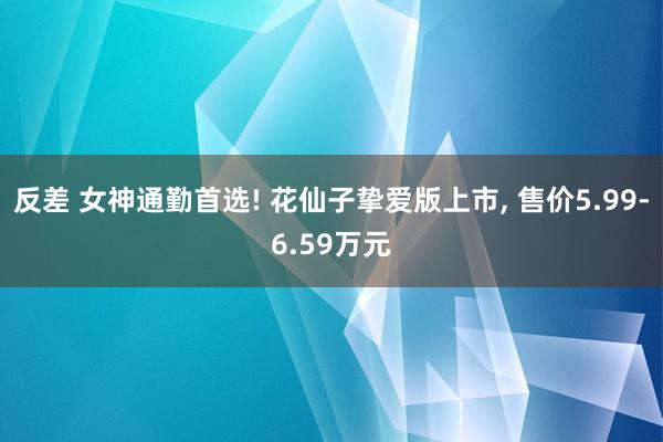 反差 女神通勤首选! 花仙子挚爱版上市， 售价5.99-6.59万元