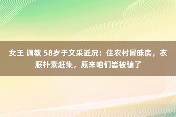 女王 调教 58岁于文采近况：住农村冒昧房，衣服朴素赶集，原来咱们皆被骗了