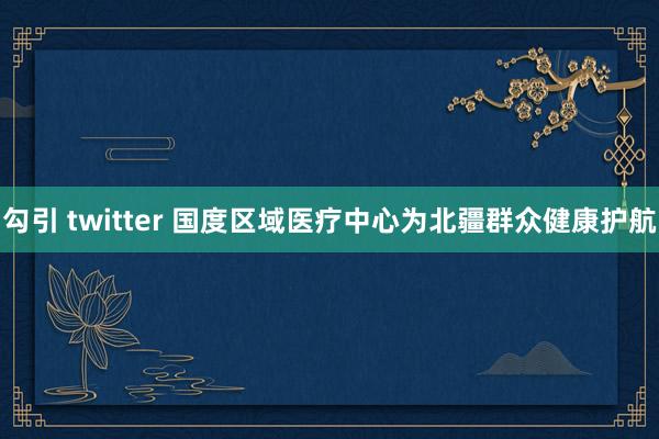 勾引 twitter 国度区域医疗中心为北疆群众健康护航