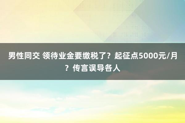 男性同交 领待业金要缴税了？起征点5000元/月？传言误导各人