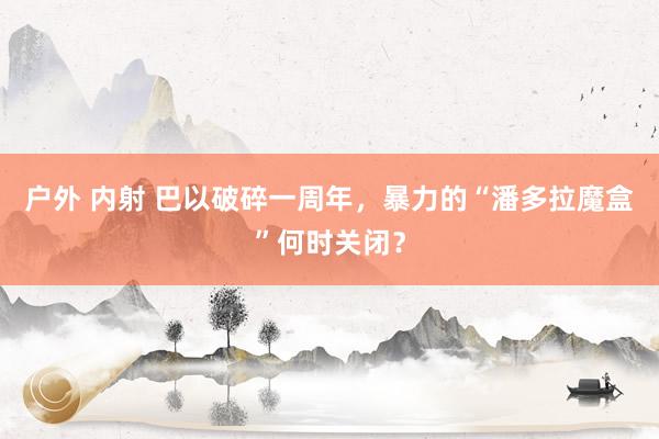 户外 内射 巴以破碎一周年，暴力的“潘多拉魔盒”何时关闭？