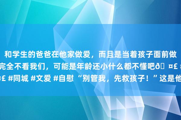 和学生的爸爸在他家做爱，而且是当着孩子面前做爱，太刺激了，孩子完全不看我们，可能是年龄还小什么都不懂吧🤣 #同城 #文爱 #自慰 “别管我，先救孩子！”这是他此生说的终末一句话