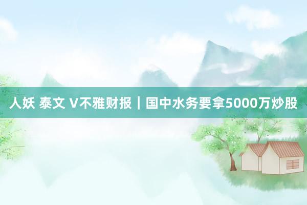 人妖 泰文 V不雅财报｜国中水务要拿5000万炒股