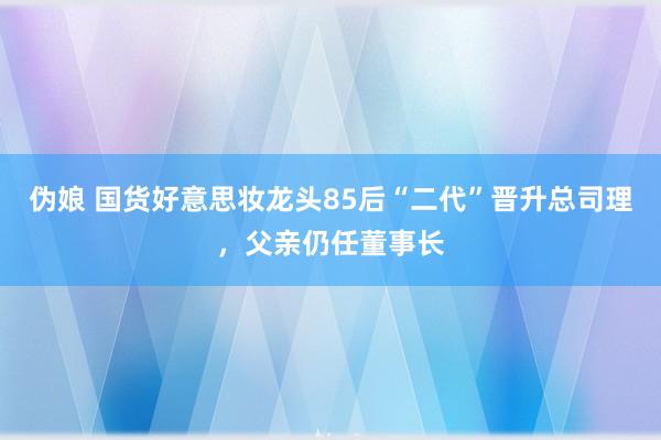 伪娘 国货好意思妆龙头85后“二代”晋升总司理，父亲仍任董事长