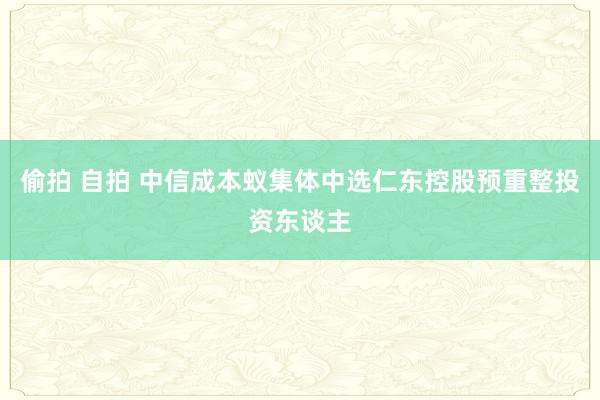 偷拍 自拍 中信成本蚁集体中选仁东控股预重整投资东谈主