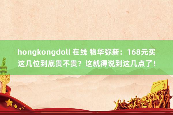 hongkongdoll 在线 物华弥新：168元买这几位到底贵不贵？这就得说到这几点了！