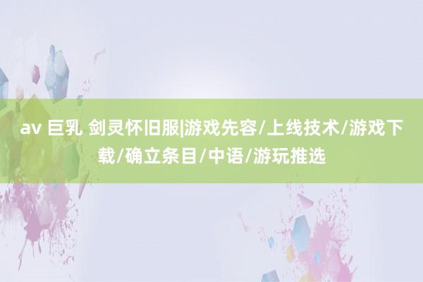 av 巨乳 剑灵怀旧服|游戏先容/上线技术/游戏下载/确立条目/中语/游玩推选