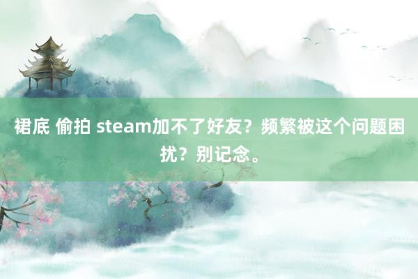 裙底 偷拍 steam加不了好友？频繁被这个问题困扰？别记念。