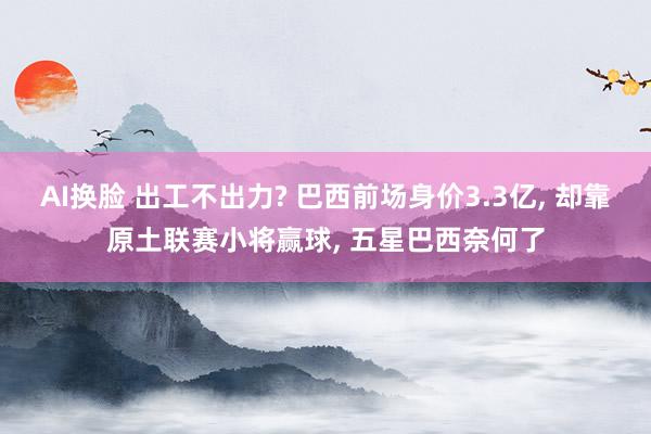 AI换脸 出工不出力? 巴西前场身价3.3亿, 却靠原土联赛小将赢球, 五星巴西奈何了