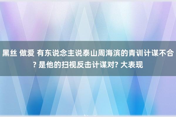 黑丝 做爱 有东说念主说泰山周海滨的青训计谋不合? 是他的扫视反击计谋对? 大表现