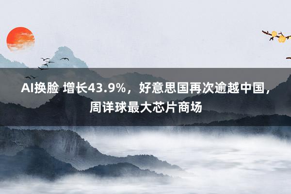 AI换脸 增长43.9%，好意思国再次逾越中国，周详球最大芯片商场