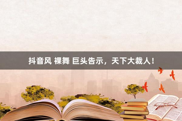 抖音风 裸舞 巨头告示，天下大裁人！