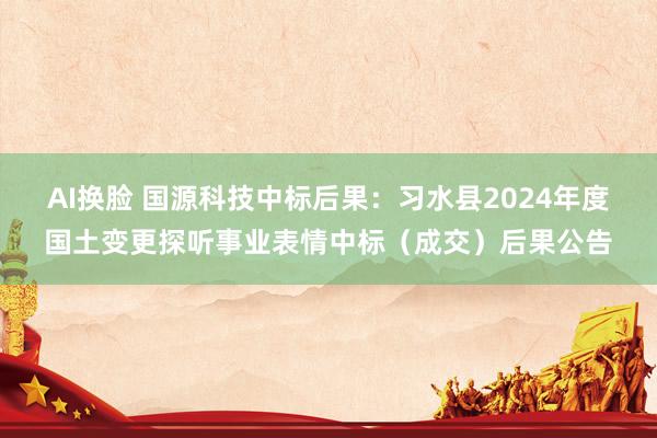 AI换脸 国源科技中标后果：习水县2024年度国土变更探听事业表情中标（成交）后果公告