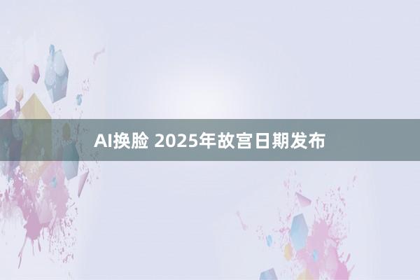 AI换脸 2025年故宫日期发布