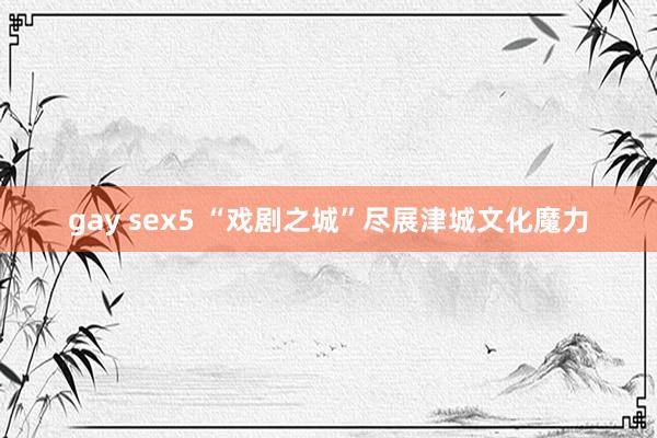 gay sex5 “戏剧之城”尽展津城文化魔力