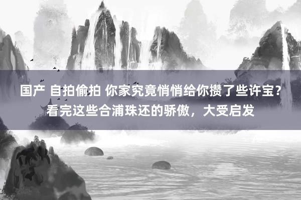 国产 自拍偷拍 你家究竟悄悄给你攒了些许宝？看完这些合浦珠还的骄傲，大受启发