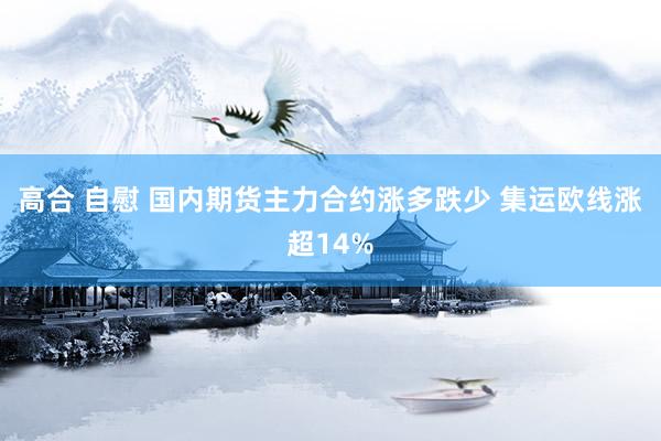 高合 自慰 国内期货主力合约涨多跌少 集运欧线涨超14%