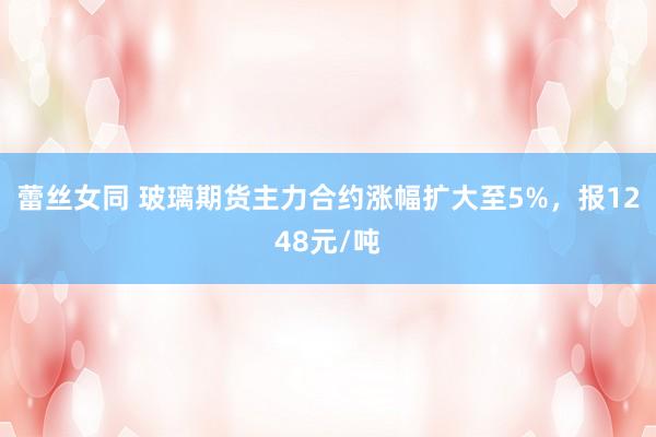 蕾丝女同 玻璃期货主力合约涨幅扩大至5%，报1248元/吨