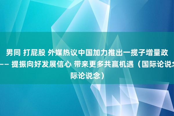 男同 打屁股 外媒热议中国加力推出一揽子增量政策—— 提振向好发展信心 带来更多共赢机遇（国际论说念）