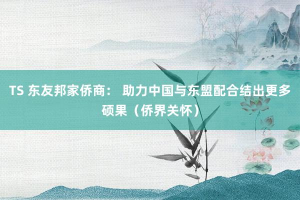 TS 东友邦家侨商： 助力中国与东盟配合结出更多硕果（侨界关怀）