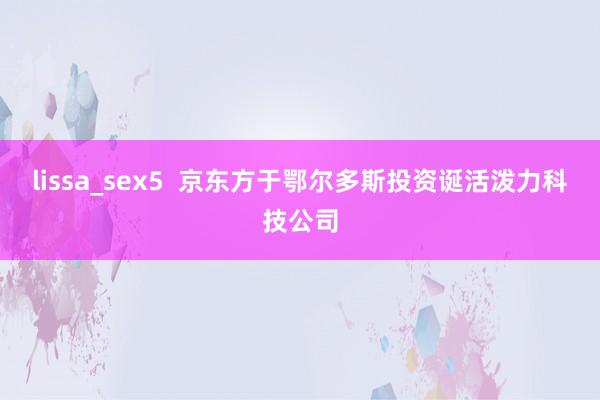 lissa_sex5  京东方于鄂尔多斯投资诞活泼力科技公司