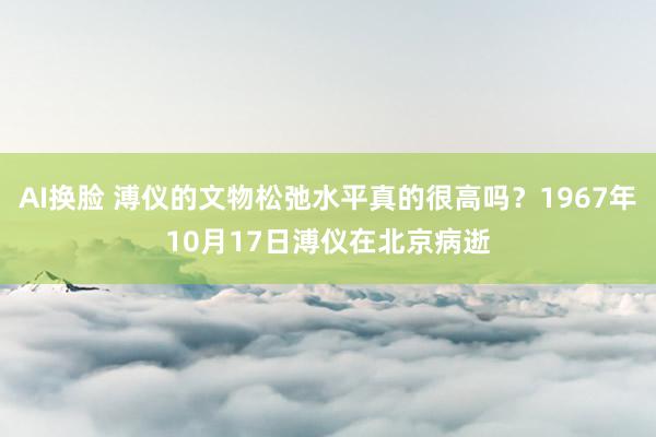 AI换脸 溥仪的文物松弛水平真的很高吗？1967年10月17日溥仪在北京病逝