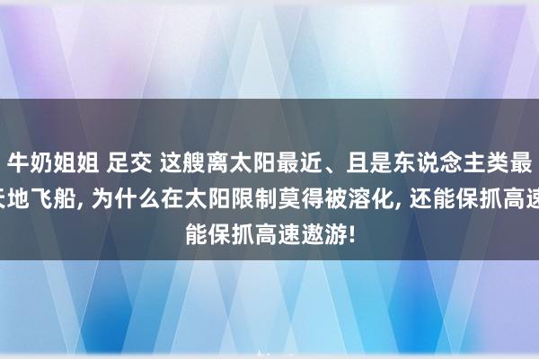 牛奶姐姐 足交 这艘离太阳最近、且是东说念主类最快的天地飞船， 为什么在太阳限制莫得被溶化， 还能保抓高速遨游!