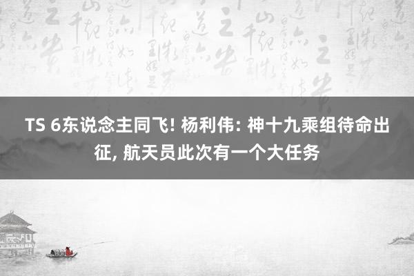 TS 6东说念主同飞! 杨利伟: 神十九乘组待命出征， 航天员此次有一个大任务