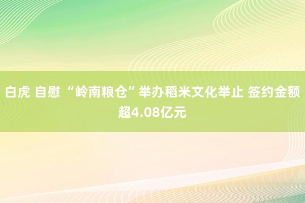 白虎 自慰 “岭南粮仓”举办稻米文化举止 签约金额超4.08亿元