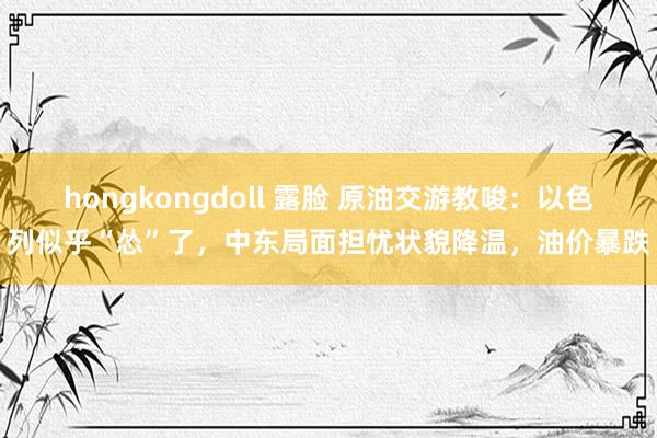 hongkongdoll 露脸 原油交游教唆：以色列似乎“怂”了，中东局面担忧状貌降温，油价暴跌