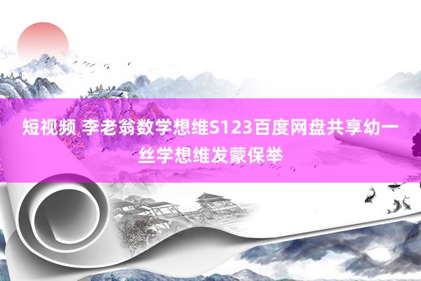 短视频 李老翁数学想维S123百度网盘共享幼一丝学想维发蒙保举