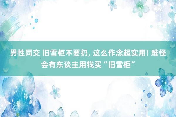 男性同交 旧雪柜不要扔， 这么作念超实用! 难怪会有东谈主用钱买“旧雪柜”