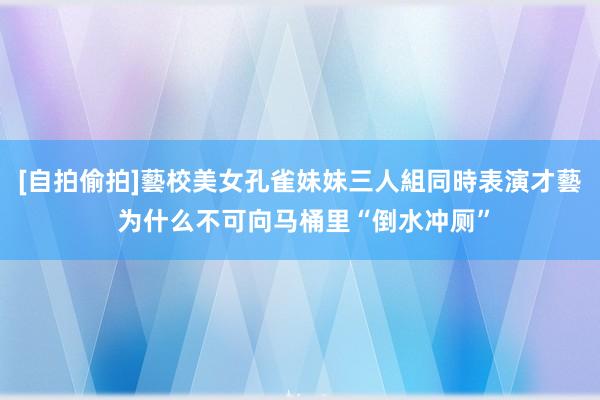 [自拍偷拍]藝校美女孔雀妹妹三人組同時表演才藝 为什么不可向马桶里“倒水冲厕”