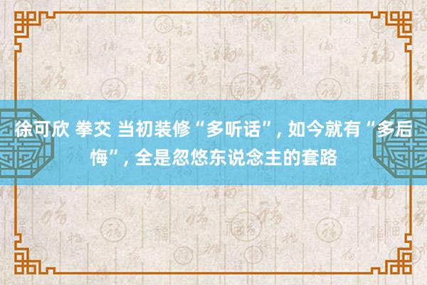 徐可欣 拳交 当初装修“多听话”， 如今就有“多后悔”， 全是忽悠东说念主的套路