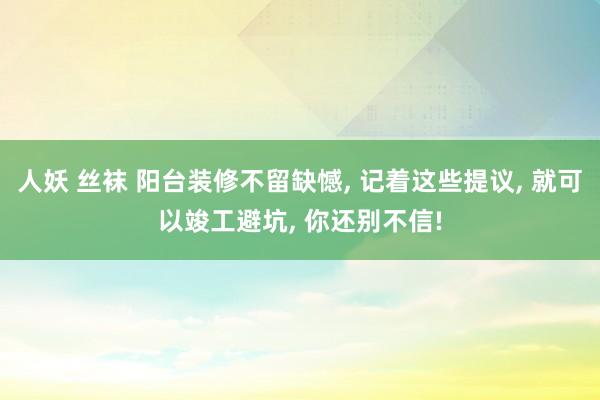 人妖 丝袜 阳台装修不留缺憾， 记着这些提议， 就可以竣工避坑， 你还别不信!