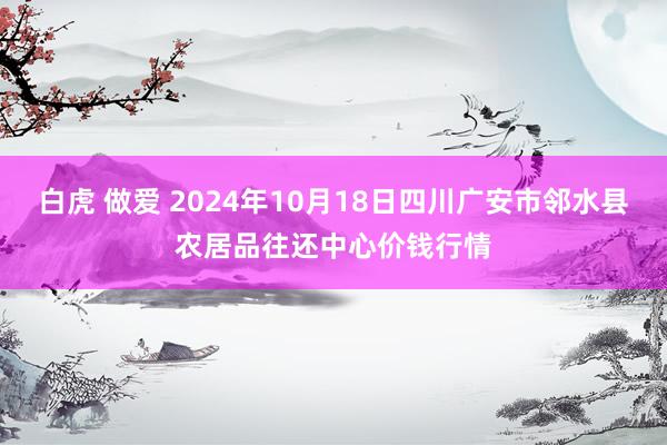 白虎 做爱 2024年10月18日四川广安市邻水县农居品往还中心价钱行情