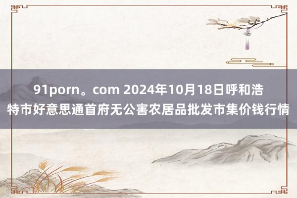 91porn。com 2024年10月18日呼和浩特市好意思通首府无公害农居品批发市集价钱行情