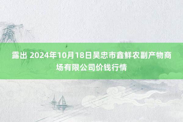 露出 2024年10月18日吴忠市鑫鲜农副产物商场有限公司价钱行情