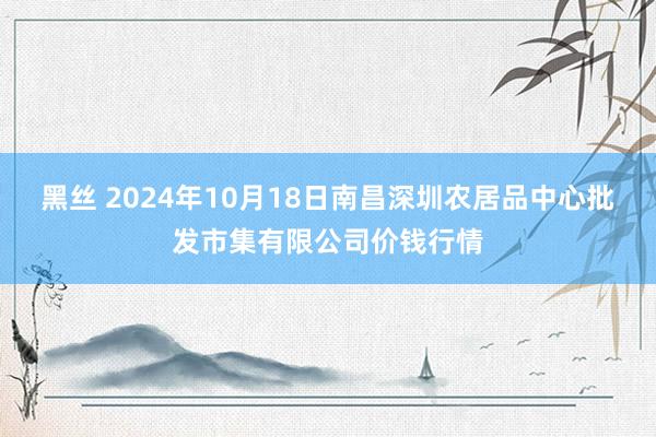 黑丝 2024年10月18日南昌深圳农居品中心批发市集有限公司价钱行情