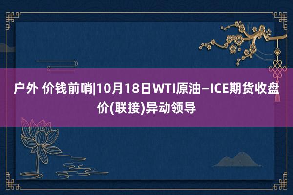 户外 价钱前哨|10月18日WTI原油—ICE期货收盘价(联接)异动领导