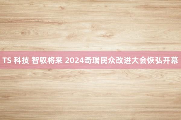 TS 科技 智驭将来 2024奇瑞民众改进大会恢弘开幕