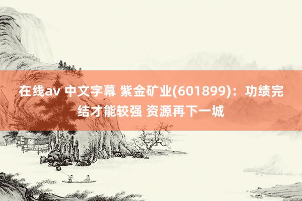 在线av 中文字幕 紫金矿业(601899)：功绩完结才能较强 资源再下一城