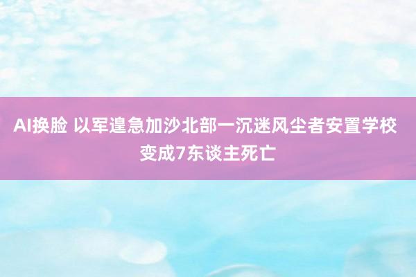 AI换脸 以军遑急加沙北部一沉迷风尘者安置学校 变成7东谈主死亡