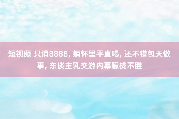 短视频 只消8888， 躺怀里平直喝， 还不错包天做事， 东谈主乳交游内幕朦拢不胜