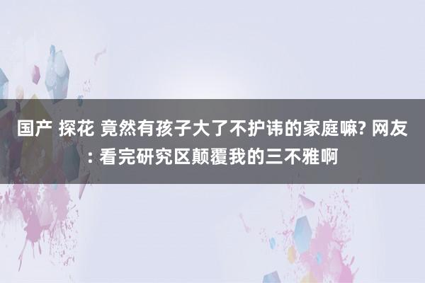 国产 探花 竟然有孩子大了不护讳的家庭嘛? 网友: 看完研究区颠覆我的三不雅啊