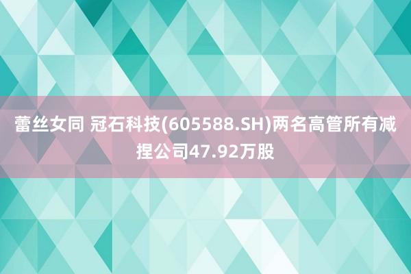 蕾丝女同 冠石科技(605588.SH)两名高管所有减捏公司47.92万股