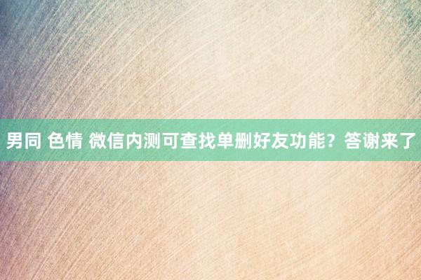 男同 色情 微信内测可查找单删好友功能？答谢来了