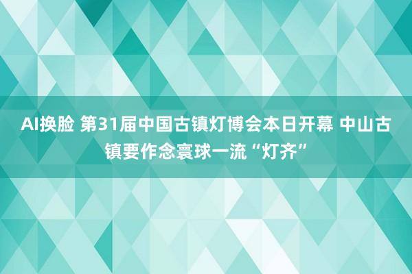 AI换脸 第31届中国古镇灯博会本日开幕 中山古镇要作念寰球一流“灯齐”