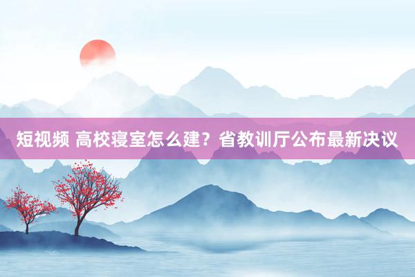 短视频 高校寝室怎么建？省教训厅公布最新决议