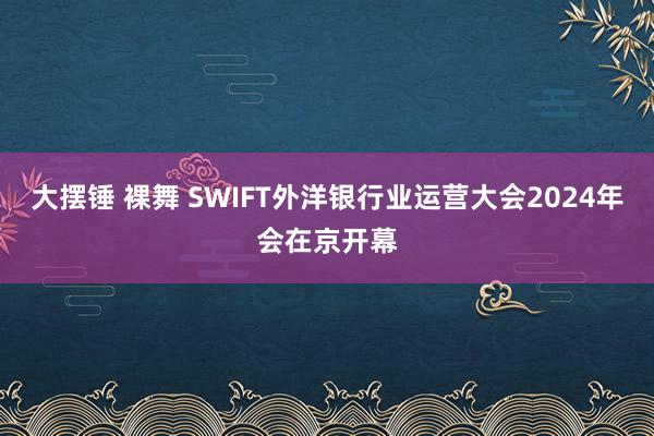 大摆锤 裸舞 SWIFT外洋银行业运营大会2024年会在京开幕